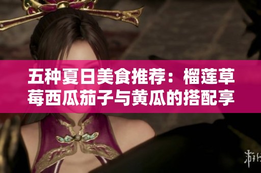 五種夏日美食推薦：榴蓮草莓西瓜茄子與黃瓜的搭配享受