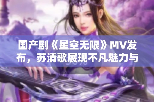 國產(chǎn)劇《星空無限》MV發(fā)布，蘇清歌展現(xiàn)不凡魅力與激情