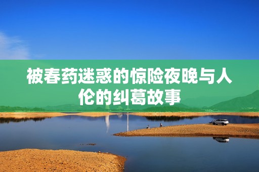 被春藥迷惑的驚險(xiǎn)夜晚與人倫的糾葛故事