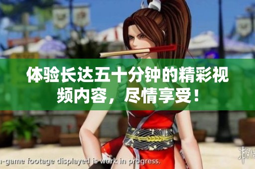 體驗(yàn)長(zhǎng)達(dá)五十分鐘的精彩視頻內(nèi)容，盡情享受！