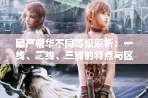 國產(chǎn)精華不同等級解析：一線、二線、三線的特點與區(qū)別