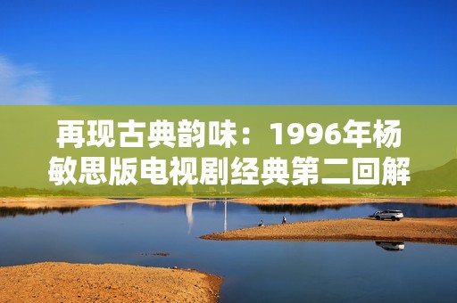 再現(xiàn)古典韻味：1996年楊敏思版電視劇經(jīng)典第二回解析