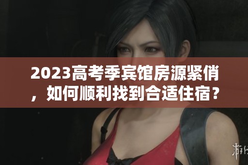 2023高考季賓館房源緊俏，如何順利找到合適住宿？