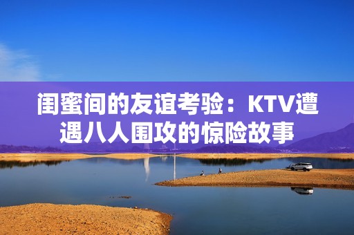 閨蜜間的友誼考驗(yàn)：KTV遭遇八人圍攻的驚險(xiǎn)故事