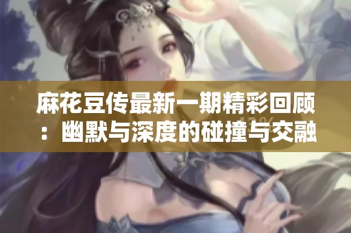 麻花豆傳最新一期精彩回顧：幽默與深度的碰撞與交融