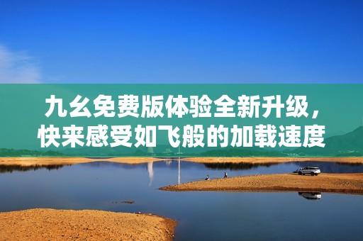 九幺免費(fèi)版體驗(yàn)全新升級，快來感受如飛般的加載速度吧