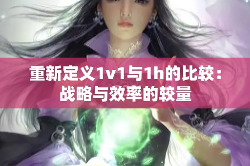 重新定義1v1與1h的比較：戰(zhàn)略與效率的較量
