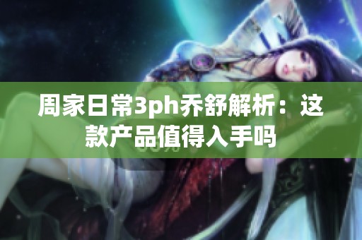 周家日常3ph喬舒解析：這款產(chǎn)品值得入手嗎