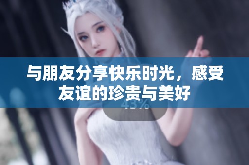 與朋友分享快樂(lè)時(shí)光，感受友誼的珍貴與美好