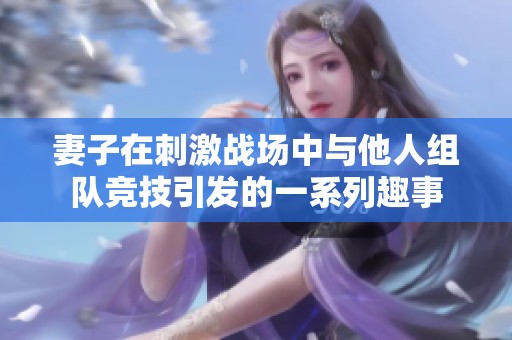 妻子在刺激戰(zhàn)場(chǎng)中與他人組隊(duì)競(jìng)技引發(fā)的一系列趣事