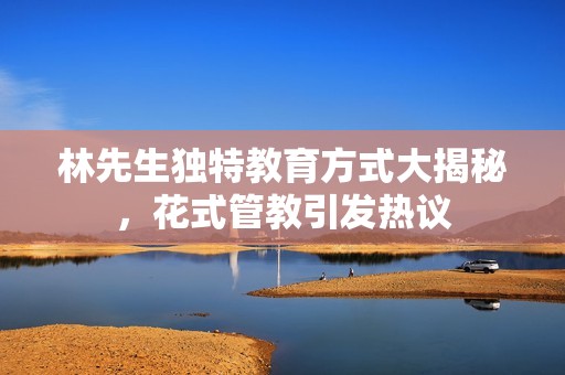 林先生獨(dú)特教育方式大揭秘，花式管教引發(fā)熱議