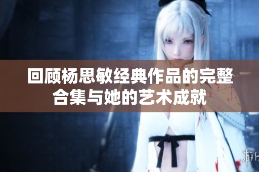 回顧楊思敏經(jīng)典作品的完整合集與她的藝術(shù)成就