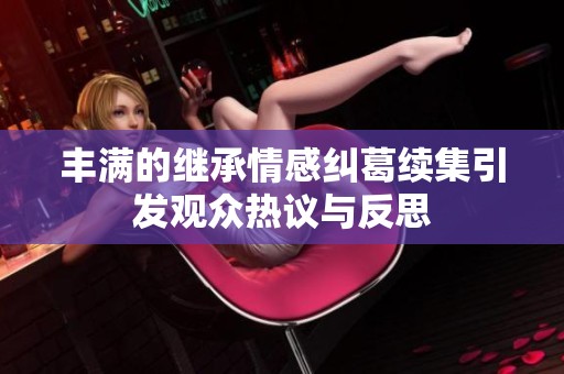豐滿的繼承情感糾葛續(xù)集引發(fā)觀眾熱議與反思