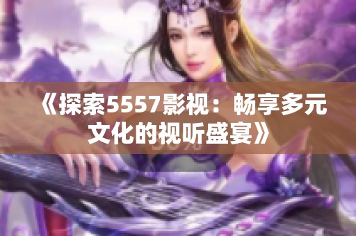 《探索5557影視：暢享多元文化的視聽盛宴》
