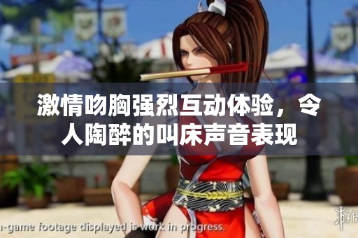 激情吻胸強烈互動體驗，令人陶醉的叫床聲音表現(xiàn)