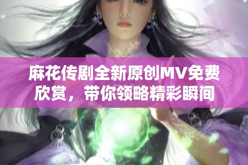 麻花傳劇全新原創(chuàng)MV免費欣賞，帶你領(lǐng)略精彩瞬間
