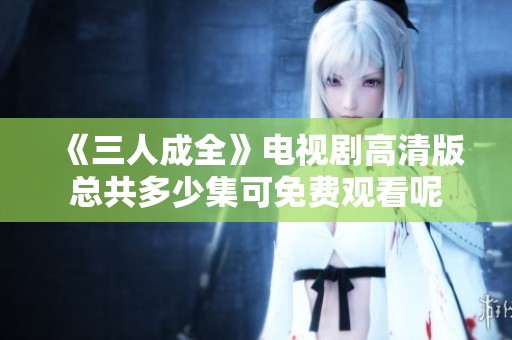 《三人成全》電視劇高清版總共多少集可免費(fèi)觀看呢