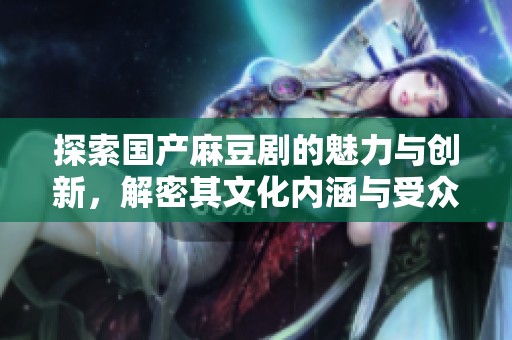 探索國產(chǎn)麻豆劇的魅力與創(chuàng)新，解密其文化內(nèi)涵與受眾反響