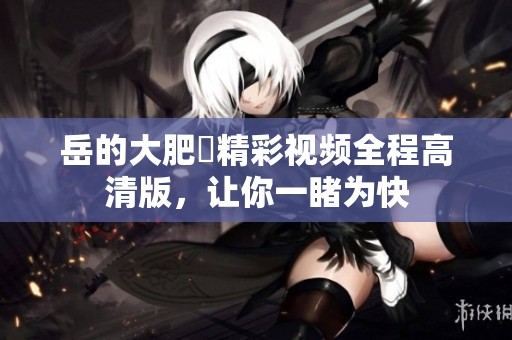 岳的大肥坹精彩視頻全程高清版，讓你一睹為快