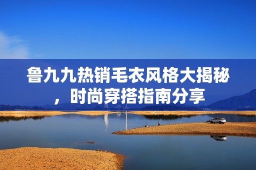 魯九九熱銷毛衣風(fēng)格大揭秘，時尚穿搭指南分享