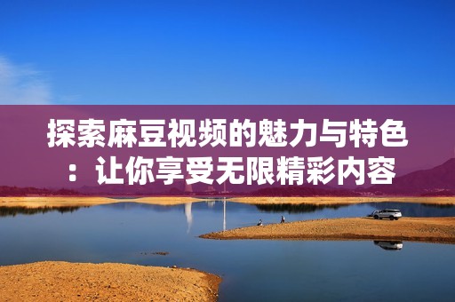 探索麻豆視頻的魅力與特色：讓你享受無(wú)限精彩內(nèi)容