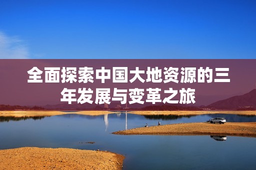 全面探索中國大地資源的三年發(fā)展與變革之旅