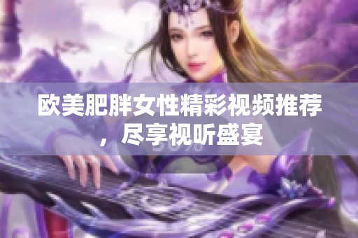 歐美肥胖女性精彩視頻推薦，盡享視聽盛宴