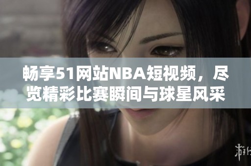 暢享51網(wǎng)站NBA短視頻，盡覽精彩比賽瞬間與球星風(fēng)采