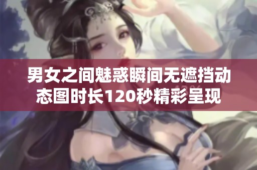 男女之間魅惑瞬間無遮擋動態(tài)圖時長120秒精彩呈現(xiàn)