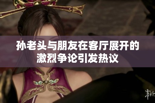 孫老頭與朋友在客廳展開的激烈爭(zhēng)論引發(fā)熱議