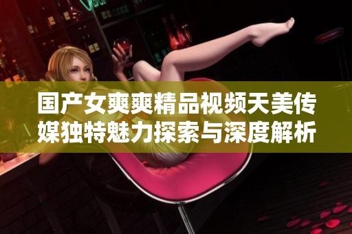 國產(chǎn)女爽爽精品視頻天美傳媒獨特魅力探索與深度解析