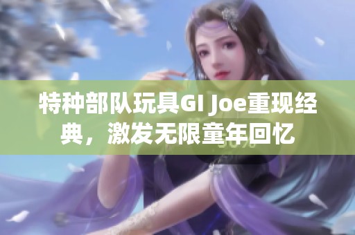 特種部隊(duì)玩具GI Joe重現(xiàn)經(jīng)典，激發(fā)無限童年回憶