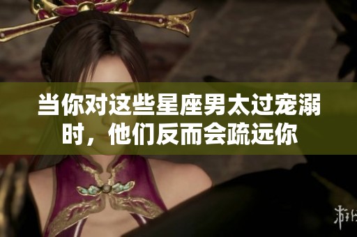 當你對這些星座男太過寵溺時，他們反而會疏遠你