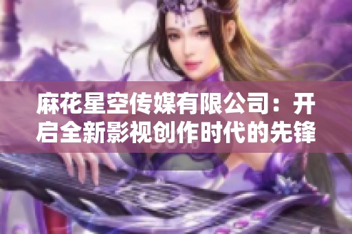 麻花星空傳媒有限公司：開啟全新影視創(chuàng)作時代的先鋒力量