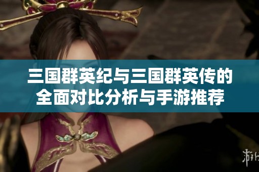 三國群英紀(jì)與三國群英傳的全面對(duì)比分析與手游推薦