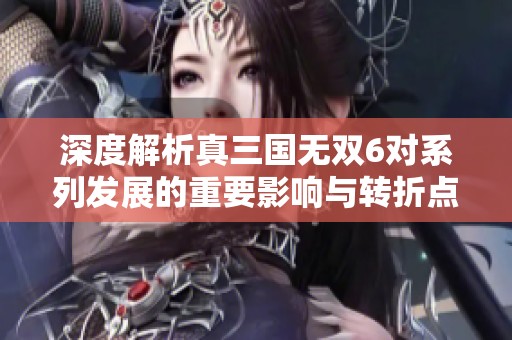 深度解析真三國無雙6對系列發(fā)展的重要影響與轉(zhuǎn)折點