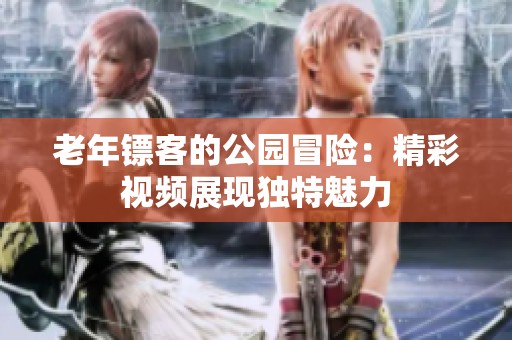 老年鏢客的公園冒險(xiǎn)：精彩視頻展現(xiàn)獨(dú)特魅力