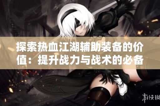 探索熱血江湖輔助裝備的價(jià)值：提升戰(zhàn)力與戰(zhàn)術(shù)的必備之選