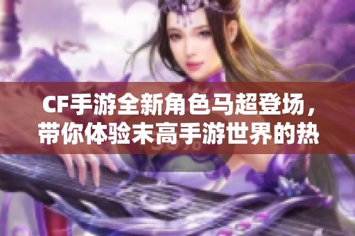CF手游全新角色馬超登場，帶你體驗?zāi)└呤钟问澜绲臒嵫獞?zhàn)斗！
