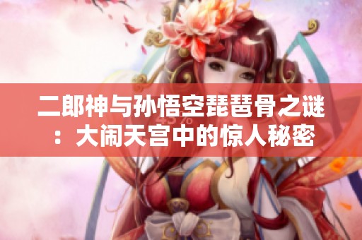 二郎神與孫悟空琵琶骨之謎：大鬧天宮中的驚人秘密