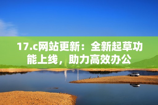 17.c網(wǎng)站更新：全新起草功能上線，助力高效辦公