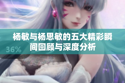 楊敏與楊思敏的五大精彩瞬間回顧與深度分析