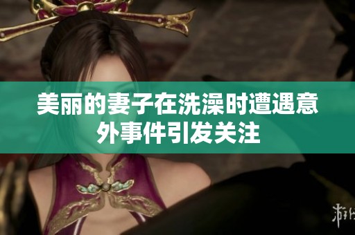 美麗的妻子在洗澡時遭遇意外事件引發(fā)關注