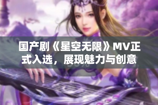 國產(chǎn)劇《星空無限》MV正式入選，展現(xiàn)魅力與創(chuàng)意