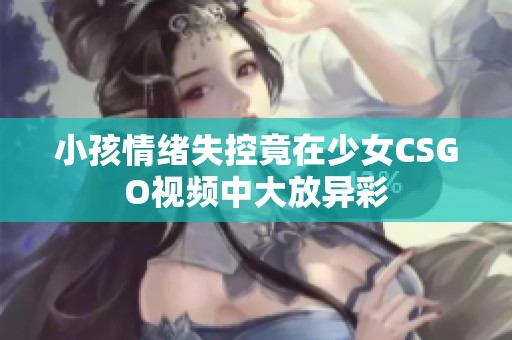 小孩情緒失控竟在少女CSGO視頻中大放異彩