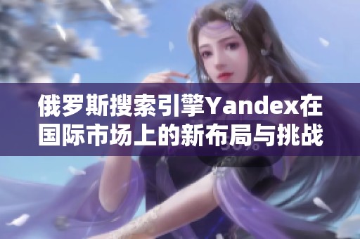 俄羅斯搜索引擎Yandex在國際市場上的新布局與挑戰(zhàn)解析