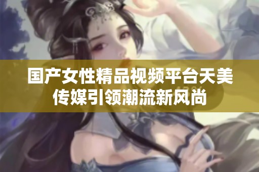 國產(chǎn)女性精品視頻平臺(tái)天美傳媒引領(lǐng)潮流新風(fēng)尚 國產(chǎn)女性精品視頻平臺(tái)天美傳媒引領(lǐng)潮流新風(fēng)尚