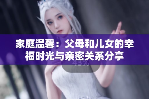 家庭溫馨：父母和兒女的幸福時(shí)光與親密關(guān)系分享