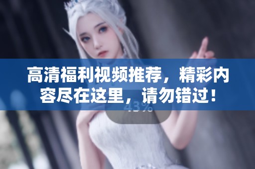 高清福利視頻推薦，精彩內(nèi)容盡在這里，請勿錯過！