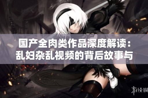 國(guó)產(chǎn)全肉類作品深度解讀：亂婦雜亂視頻的背后故事與文化分析